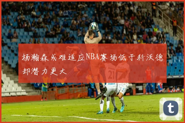 杨瀚森或难适应NBA赛场低于科沃德却潜力更大