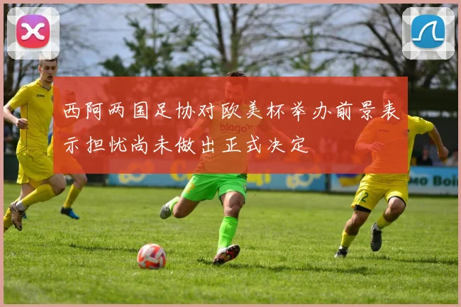西阿两国足协对欧美杯举办前景表示担忧尚未做出正式决定