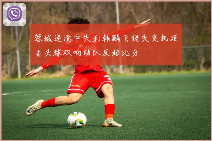 蓉城逆境中失利韩鹏飞错失良机延吉头球双响助队反超比分