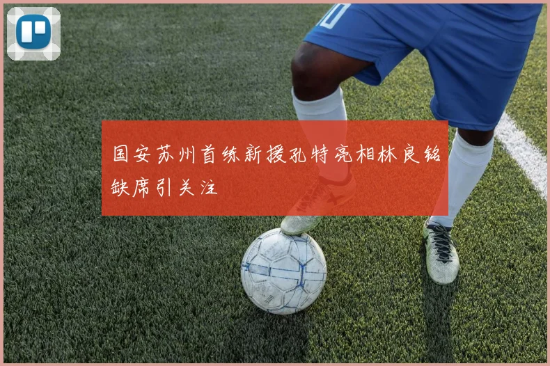 国安苏州首练新援孔特亮相林良铭缺席引关注