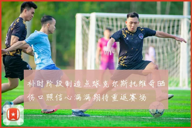 补时阶段制造点球克尔斯托维奇晒伤口照信心满满期待重返赛场