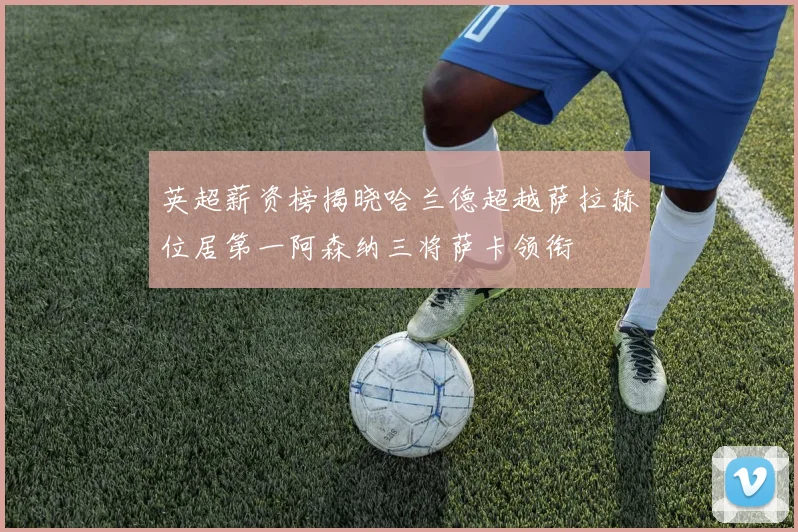 英超薪资榜揭晓哈兰德超越萨拉赫位居第一阿森纳三将萨卡领衔